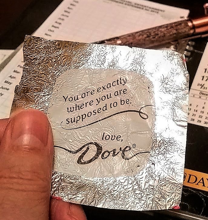 I like dark chocolate and sometimes have a piece in the morning with my coffee. There’s a brand of individually wrapped pieces called Dove that includes brief thoughts, statements, inside the wrapper. One holiday season, I decided to begin on December 12th and take each day’s chocolate wrapper and write a little bit about my first thoughts on reading it. 